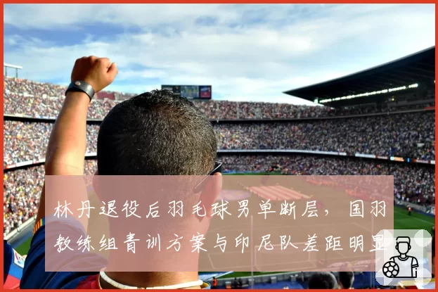 林丹退役后羽毛球男单断层，国羽教练组青训方案与印尼队差距明显