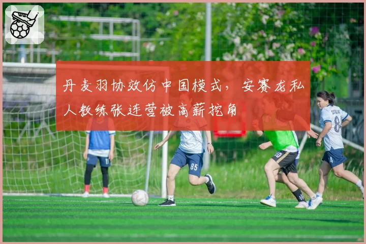 丹麦羽协效仿中国模式，安赛龙私人教练张连营被高薪挖角