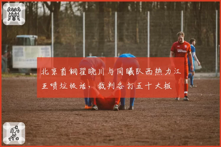 北京首钢翟晓川与同曦队西热力江互喷垃圾话，裁判各打五十大板