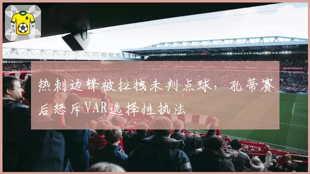 热刺边锋被拉拽未判点球，孔蒂赛后怒斥VAR选择性执法