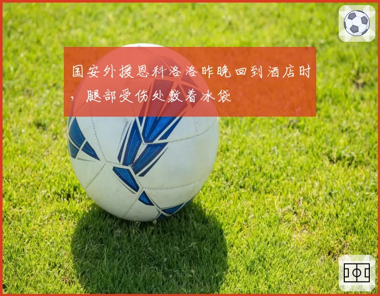 国安外援恩科洛洛昨晚回到酒店时，腿部受伤处敷着冰袋