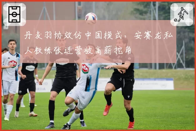 丹麦羽协效仿中国模式，安赛龙私人教练张连营被高薪挖角
