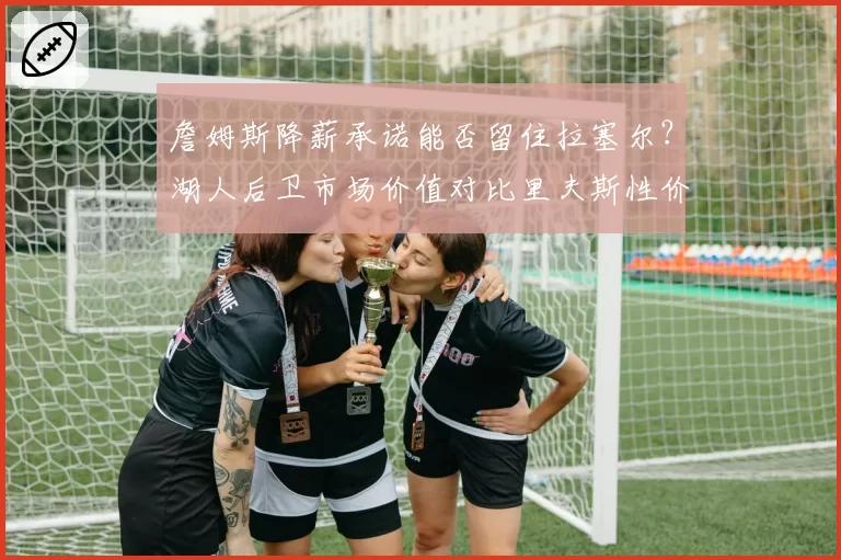 詹姆斯降薪承诺能否留住拉塞尔?湖人后卫市场价值对比里夫斯性价比