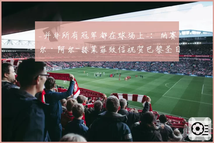 _并非所有冠军都在球场上_：纳赛尔·阿尔-赫莱菲致信祝贺巴黎圣日耳曼员工（2026年6月2日）