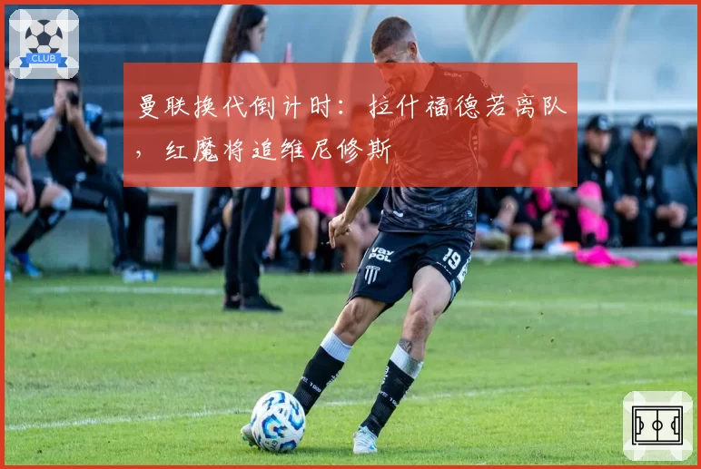 曼联换代倒计时:拉什福德若离队,红魔将追维尼修斯