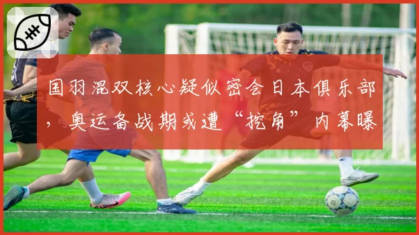 国羽混双核心疑似密会日本俱乐部，奥运备战期或遭“挖角”内幕曝光