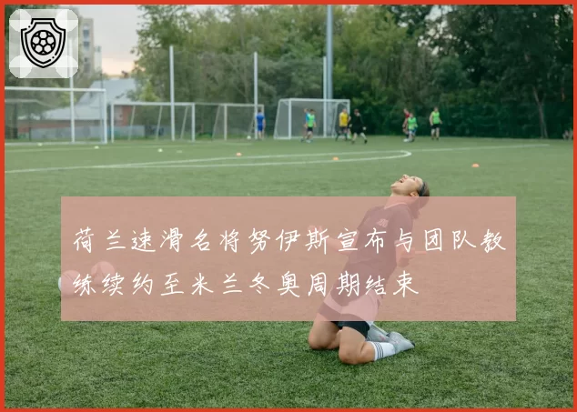 荷兰速滑名将努伊斯宣布与团队教练续约至米兰冬奥周期结束