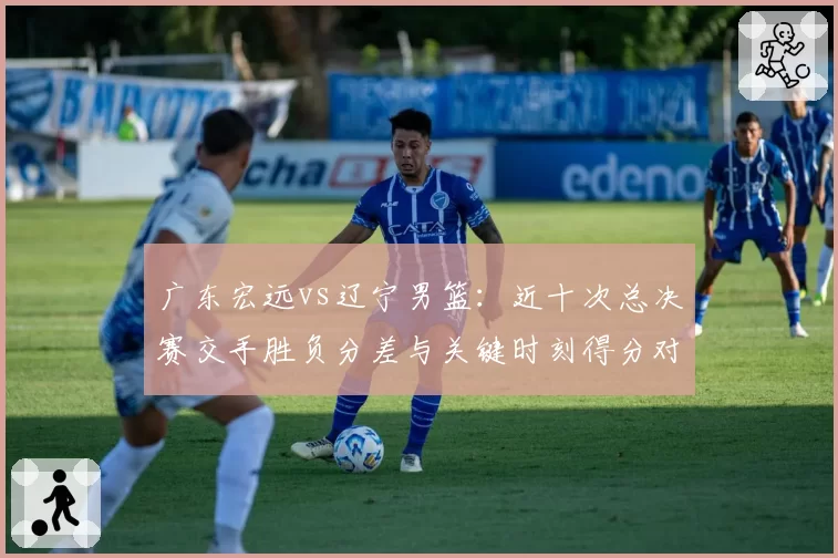广东宏远vs辽宁男篮：近十次总决赛交手胜负分差与关键时刻得分对比