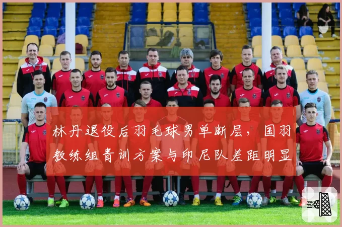 林丹退役后羽毛球男单断层，国羽教练组青训方案与印尼队差距明显