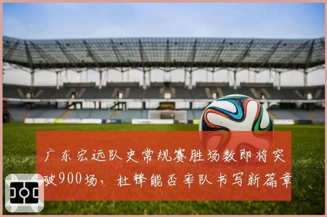 广东宏远队史常规赛胜场数即将突破900场，杜锋能否率队书写新篇章？