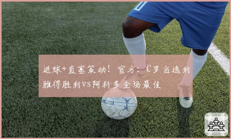 进球+直塞策动！官方：C罗当选利雅得胜利vs阿科多全场最佳