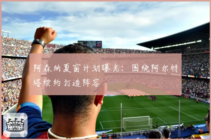 阿森纳夏窗计划曝光：围绕阿尔特塔续约打造阵容