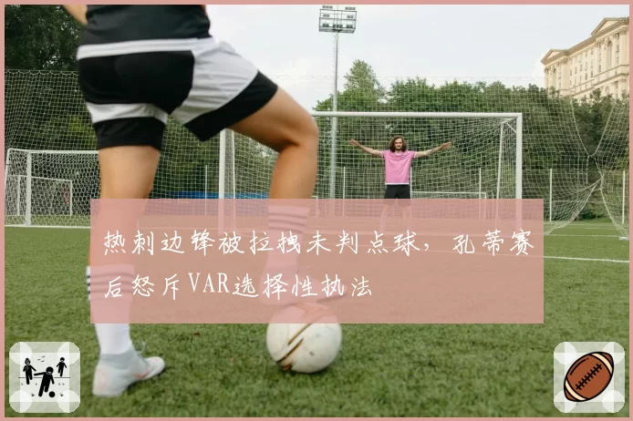 热刺边锋被拉拽未判点球，孔蒂赛后怒斥VAR选择性执法