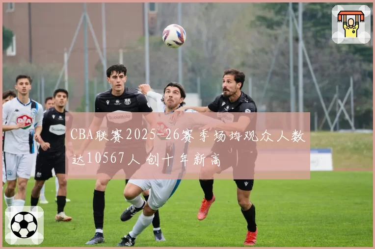 CBA联赛2025-26赛季场均观众人数达10567人 创十年新高