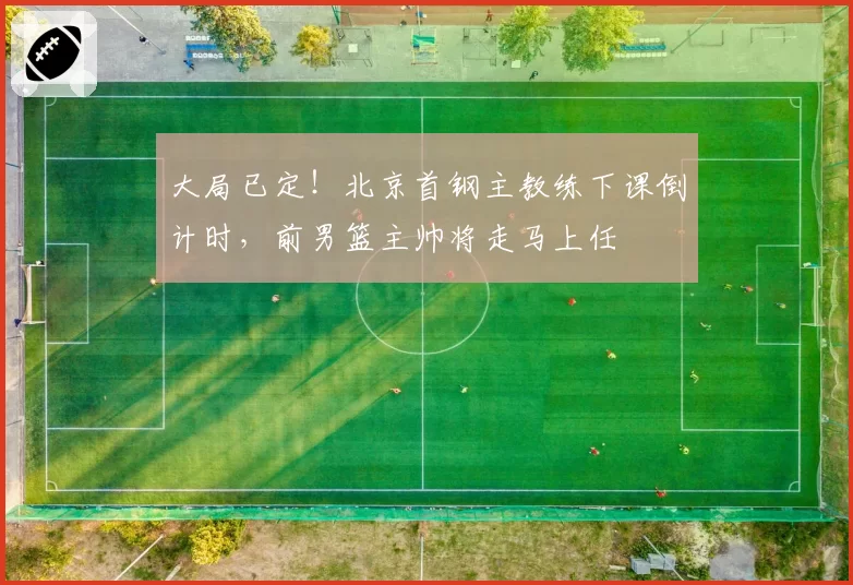 大局已定！北京首钢主教练下课倒计时，前男篮主帅将走马上任