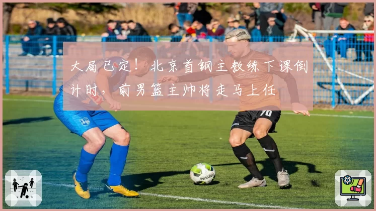 大局已定！北京首钢主教练下课倒计时，前男篮主帅将走马上任