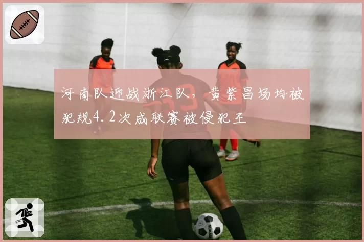 河南队迎战浙江队,黄紫昌场均被犯规4.2次成联赛被侵犯王