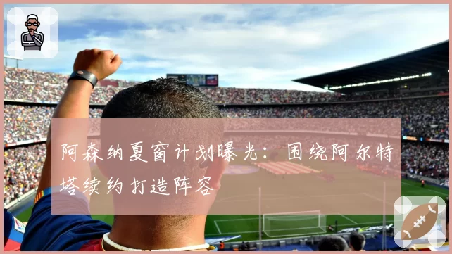阿森纳夏窗计划曝光：围绕阿尔特塔续约打造阵容