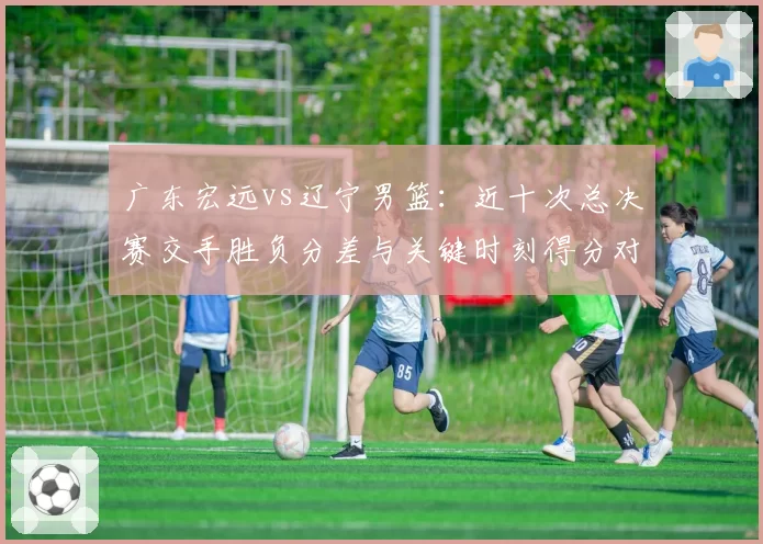 广东宏远vs辽宁男篮：近十次总决赛交手胜负分差与关键时刻得分对比