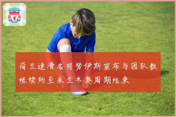 荷兰速滑名将努伊斯宣布与团队教练续约至米兰冬奥周期结束