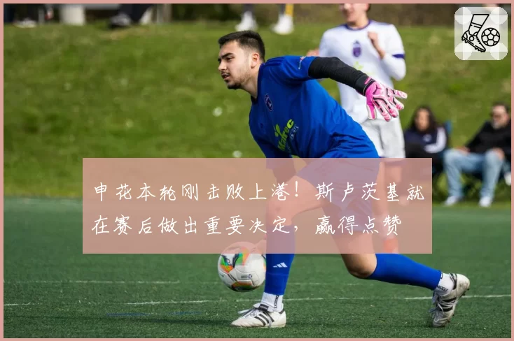 申花本轮刚击败上港！斯卢茨基就在赛后做出重要决定，赢得点赞