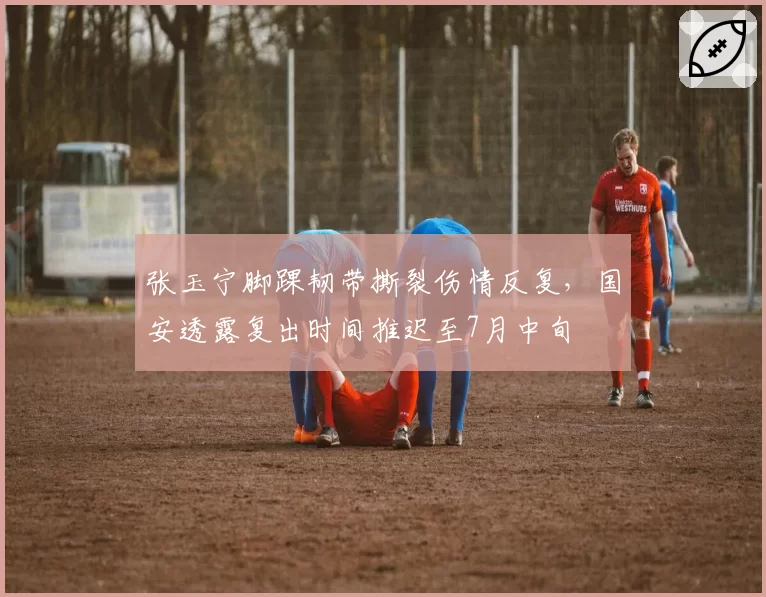张玉宁脚踝韧带撕裂伤情反复，国安透露复出时间推迟至7月中旬
