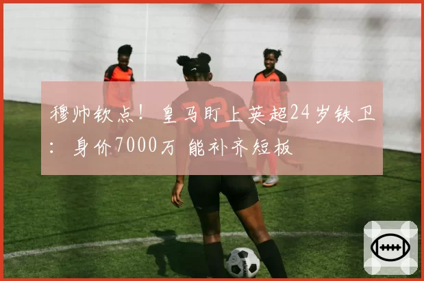 穆帅钦点!皇马盯上英超24岁铁卫:身价7000万 能补齐短板