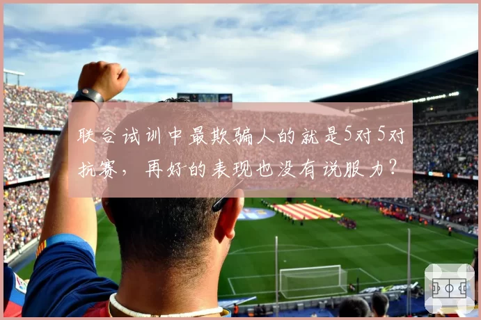 联合试训中最欺骗人的就是5对5对抗赛，再好的表现也没有说服力？