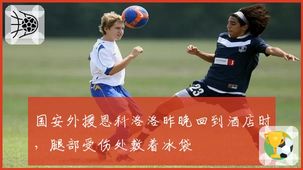 国安外援恩科洛洛昨晚回到酒店时，腿部受伤处敷着冰袋