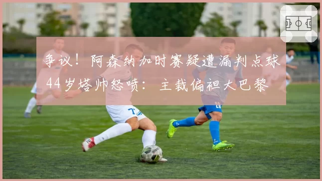 争议！阿森纳加时赛疑遭漏判点球 44岁塔帅怒喷：主裁偏袒大巴黎