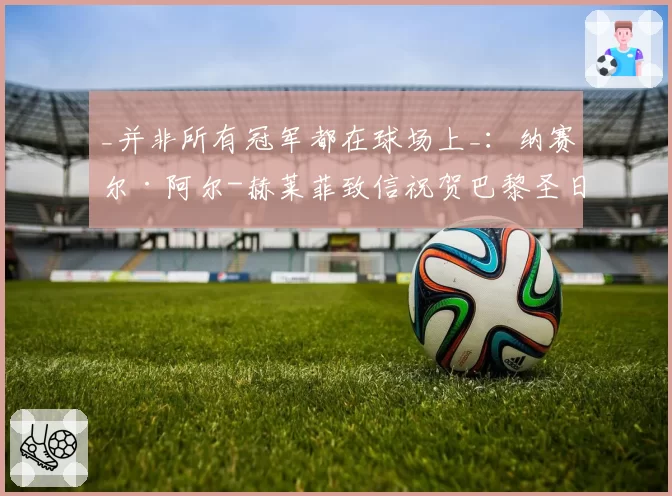 _并非所有冠军都在球场上_:纳赛尔·阿尔-赫莱菲致信祝贺巴黎圣日耳曼员工(2026年6月2日)