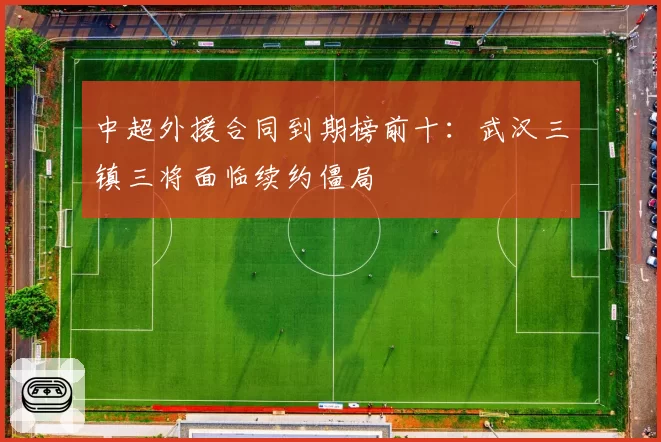 中超外援合同到期榜前十:武汉三镇三将面临续约僵局
