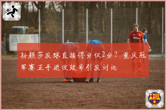 孙颖莎发球直接得分仅2分？重庆冠军赛正手进攻效率引发讨论