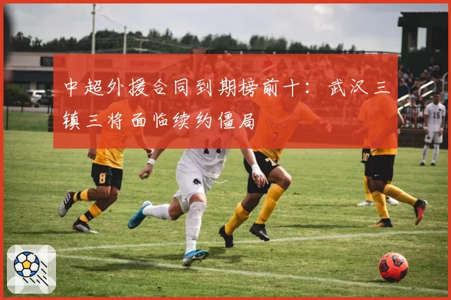 中超外援合同到期榜前十:武汉三镇三将面临续约僵局
