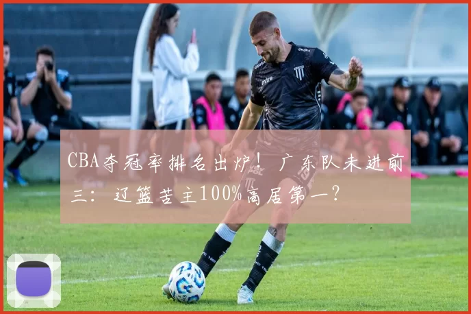 CBA夺冠率排名出炉!广东队未进前三:辽篮苦主100%高居第一?