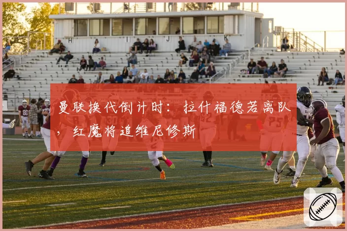 曼联换代倒计时:拉什福德若离队,红魔将追维尼修斯