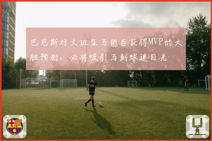 巴恩斯对文班亚马能否获得MVP的大胆预测，必将吸引马刺球迷目光