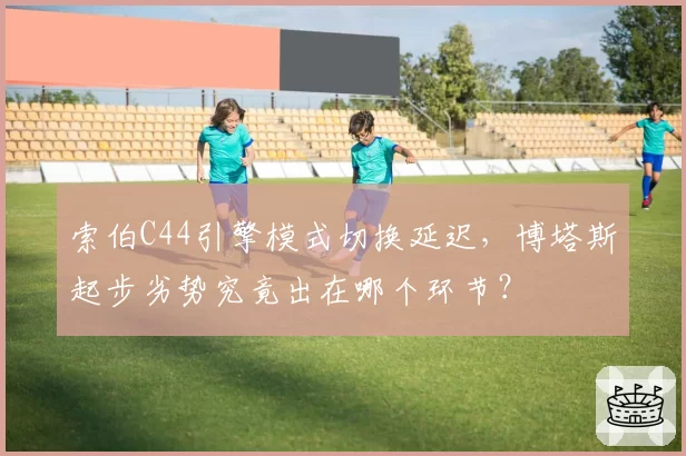 索伯C44引擎模式切换延迟，博塔斯起步劣势究竟出在哪个环节？