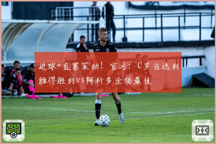 进球+直塞策动！官方：C罗当选利雅得胜利vs阿科多全场最佳