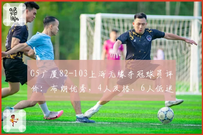 G5广厦82-103上海无缘夺冠球员评价:布朗优秀,4人及格,6人低迷
