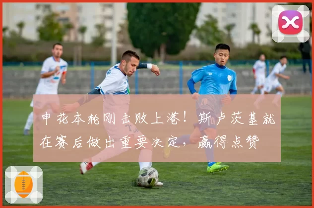 申花本轮刚击败上港！斯卢茨基就在赛后做出重要决定，赢得点赞