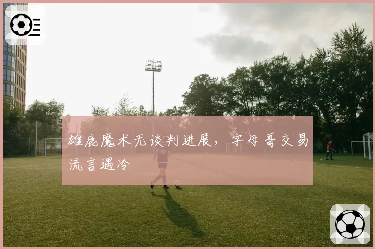雄鹿魔术无谈判进展，字母哥交易流言遇冷