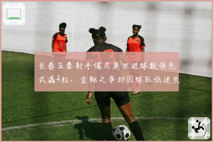 长春亚泰射手儒尼奥尔进球数领先武磊4粒，金靴之争却因球队低迷失色